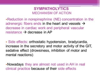 SYMPATHOLYTICS
MECHANISM OF ACTION
•Reduction in norepinephrine (NE) concentration in the
adrenergic fibers ends in the heart and vessels →
decrease in cardiac work and peripheral vascular
resistance → decrease in AP
• Side effects: orthostatic hypotension, bradycardia,
increase in the secretory and motor activity of the GIT,
sedative effect (drowsiness, inhibition of motor and
mental reactions)
•Nowadays they are almost not used in AH in real
clinical practice because of their side effects
 
