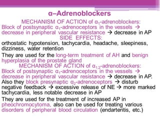 α–Adrenoblockers
MECHANISM OF ACTION of α1-adrenoblockers:
Block of postsynaptic α1-adrenoceptors in the vessels →
decrease in peripheral vascular resistance → decrease in AP
SIDE EFFECTS:
orthostatic hypotension, tachycardia, headache, sleepiness,
dizziness, water retention
They are used for the long-term treatment of AH and benign
hyperplasia of the prostate gland
MECHANISM OF ACTION of α1,2-adrenoblockers:
Block of postsynaptic α1-adrenoceptors in the vessels →
decrease in peripheral vascular resistance → decrease in AP.
Also they block presynaptic α2-adrenoceptors → disturb
negative feedback → excessive release of NE → more marked
tachycardia, less notable decrease in AP
They are used for the treatment of increased AP in
pheochromocytoma, also can be used for treating various
disorders of peripheral blood circulation (endarteritis, etc.)
 