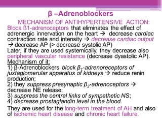 β –Adrenoblockers
MECHANISM OF ANTIHYPERTENSIVE ACTION:
Block ß1-adrenoceptors that eliminates the effect of
adrenergic innervation on the heart → decrease cardiac
contraction rate and intensity → decrease cardiac output
→ decrease AP (> decrease systolic AP)
Later, if they are used systemically, they decrease also
peripheral vascular resistance (decrease dyastolic AP).
Mechanism of it:
1) β-Adrenoblockers block β1-adrenoreceptors of
juxtaglomerular apparatus of kidneys → reduce renin
production;
2) they suppress presynaptic β2-adrenoceptors →
decrease NE release;
3) suppress the central links of sympathetic NS;
4) decrease prostaglandin level in the blood.
They are used for the long-term treatment of AH and also
of ischemic heart disease and chronic heart failure.
 