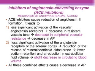 Inhibitors of angiotensin-converting enzyme
(ACE inhibitors)
MECHANISM OF ANTIHYPERTENSIVE ACTION:
• ACE inhibitors cause reduction of angiotensin II
formation. It leads to:
1) less significant activation of the vascular
angiotensin receptors → decrease in resistant
vessels tone → decrease in peripheral vascular
resistance → decrease in AP
2) less significant activation of the angiotensin
receptors of the adrenal cortex → reduction of the
release of mineralocorticoid aldosterone → lower
sodium retention and a reduction in extracellular
fluid volume → slight decrease in circulating blood
volume
• All these combined effects cause a decrease in AP
 