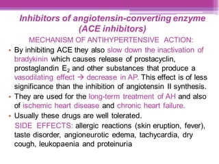 Inhibitors of angiotensin-converting enzyme
(ACE inhibitors)
MECHANISM OF ANTIHYPERTENSIVE ACTION:
• By inhibiting ACE they also slow down the inactivation of
bradykinin which causes release of prostacyclin,
prostaglandin E2 and other substances that produce a
vasodilating effect → decrease in AP. This effect is of less
significance than the inhibition of angiotensin II synthesis.
• They are used for the long-term treatment of AH and also
of ischemic heart disease and chronic heart failure.
• Usually these drugs are well tolerated.
SIDE EFFECTS: allergic reactions (skin eruption, fever),
taste disorder, angioneurotic edema, tachycardia, dry
cough, leukopaenia and proteinuria
 