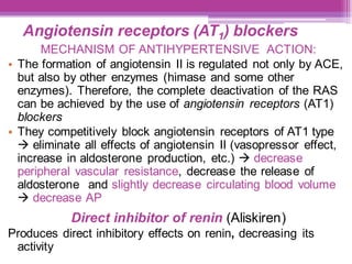 Angiotensin receptors (AT1) blockers
MECHANISM OF ANTIHYPERTENSIVE ACTION:
• The formation of angiotensin II is regulated not only by ACE,
but also by other enzymes (himase and some other
enzymes). Therefore, the complete deactivation of the RAS
can be achieved by the use of angiotensin receptors (AT1)
blockers
• They competitively block angiotensin receptors of AT1 type
→ eliminate all effects of angiotensin II (vasopressor effect,
increase in aldosterone production, etc.) → decrease
peripheral vascular resistance, decrease the release of
aldosterone and slightly decrease circulating blood volume
→ decrease AP
Direct inhibitor of renin (Aliskiren)
Produces direct inhibitory effects on renin, decreasing its
activity
 