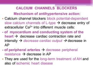 CALCIUM CHANNELS BLOCKERS
Mechanism of antihypertensive action:
• Calcium channel blockers block potential-dependent
slow calcium channels of L-type → decrease entry of
extracellular Ca2+ into different muscle cells:
- of myocardium and conducting system of the
heart → decrease cardiac contraction rate and
intensity → decrease cardiac output → decrease in
AP
- of peripheral arteries → decrease peripheral
resistance → decrease in AP
• They are used for the long-term treatment of AH and
also of ischemic heart disease
 