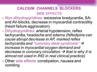 CALCIUM CHANNELS BLOCKERS
SIDE EFFECTS
• Non-dihydropyridines: excessive bradycardia, SA-
and AV-blocks, decrease in myocardial contractility
(heart failure aggravation)
• Dihydropyridines: arterial hypotension, reflex
tachycardia, headache and edema (Nifedipine can
cause abrupt decrease in AP, marked reflex
tachycardia and “coronary steal syndrome” →
increase in myocardial oxygen demand and
decrease in coronary circulation → that is why it is
almost not used in IHD in real clinical practice)
• Other side effects: constipation, nausea and
vomiting
 
