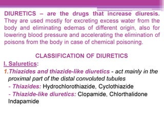 DIURETICS - are the drugs that increase diuresis.
They are used mostly for excreting excess water from the
body and eliminating edemas of different origin, also for
lowering blood pressure and accelerating the elimination of
poisons from the body in case of chemical poisoning.
CLASSIFICATION OF DIURETICS
|. Saluretics:
1.Thiazides and thiazide-like diuretics - act mainly in the
proximal part of the distal convoluted tubules
- Thiazides: Hydrochlorothiazide, Cyclothiazide
- Thiazide-like diuretics: Clopamide, Chlorthalidone
Indapamide
 