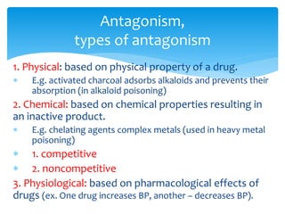 1. Physical: based on physical property of a drug.
 E.g. activated charcoal adsorbs alkaloids and prevents their
absorption (in alkaloid poisoning)
2. Chemical: based on chemical properties resulting in
an inactive product.
 E.g. chelating agents complex metals (used in heavy metal
poisoning)
 1. competitive
 2. noncompetitive
3. Physiological: based on pharmacological effects of
drugs (ex. One drug increases BP, another – decreases BP).
Antagonism,
types of antagonism
 