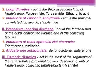 2. Loop diuretics - act in the thick ascending limb of
Henle’s loop: Furosemide, Torasemide, Ethacrynic acid
3. Inhibitors of carbonic anhydrase - act in the proximal
convoluted tubules: Acetazolamide
||. Potassium- sparing diuretics - act in the terminal part
of the distal convoluted tubules and in the collecting
tubules:
1. Inhibitors of renal epithelial Na* channels:
Triamterene, Amiloride
2. Aldosterone antagonists: Spironolactone, Eplerenone
lI! Osmotic diuretics - act in the most of the segments of
the renal tubules (proximal tubules, descending limb of
Henle’s loop, collecting tubules/ducts): Mannitol
 