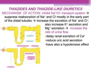 THIAZIDES AND THIAZIDE-LIKE DIURETICS
MECHANISM OF ACTION: inhibit Na*/CI transport system >
suppress reabsorption of Na* and Cl mostly in the early part
of the distal tubules > increase the excretion of Na* and CI:
also increase K* secretion and
Mg* excretion > increase the
rate of urine flow
edelay renal excretion of Ca*
ereduce uric acid secretion
ehave also a hypotensive effect
 