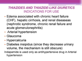 THIAZIDES AND THIAZIDE-LIKE DIURETICS
INDICATIONS FOR USE
e Edema associated with chronic heart failure
(CHF), hepatic cirrhosis, and renal diseaseas
(nephrotic syndrome, chronic renal failure and
acute glomerulonephritis)
¢ Arterial hypertension
e Glaucoma
e Hypercalcuria
¢ Diabetes insipidus (since they decrease urinary
volume, the mechanism is still obscure)
Indapamide is used only as antihypertensive drug in Arterial
hypertension
 