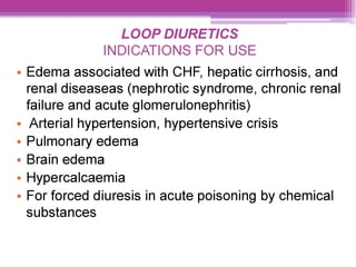 LOOP DIURETICS
INDICATIONS FOR USE
e Edema associated with CHF, hepatic cirrhosis, and
renal diseaseas (nephrotic syndrome, chronic renal
failure and acute glomerulonephritis)
¢ Arterial hypertension, hypertensive crisis
e Pulmonary edema
¢ Brain edema
¢ Hypercalcaemia
¢ For forced diuresis in acute poisoning by chemical
substances
 
