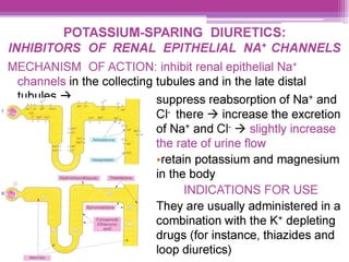 POTASSIUM-SPARING DIURETICS:
INHIBITORS OF RENAL EPITHELIAL NA* CHANNELS
MECHANISM OF ACTION: inhibit renal epithelial Na*
channels in the collecting tubules and in the late distal
mhes > suppress reabsorption of Na* and
Cl there > increase the excretion
of Na* and CI > slightly increase
the rate of urine flow
eretain potassium and magnesium
in the body
INDICATIONS FOR USE
They are usually administered in a
combination with the K* depleting
drugs (for instance, thiazides and
loop diuretics)
 