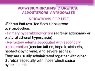 POTASSIUM-SPARING DIURETICS:
ALDOSTERONE ANTAGONISTS
INDICATIONS FOR USE
eEdema that resulted from aldosterone
overproduction:
- Primary hyperaldosteronism (adrenal adenomas or
bilateral adrenal hyperplasia)
- Refractory edema associated with secondary
aldosteronism (cardiac failure, hepatic cirrhosis,
nephrotic syndrome, and severe ascites).
They are usually administered together with other
diuretics especially with those which cause
hypokalaemia
 