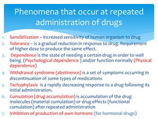 1. Sensibilisation – increased sensitivity of human organism to drug
2. Tolerance – is a gradual reduction in response to drug. Requirement
of higher dose to produce the same effect.
3. Dependence is the state of needing a certain drug in order to well
being (Psychological dependence ) and/or function normally (Physical
dependence)
4. Withdrawal syndrome (abstinence) is a set of symptoms occurring in
discontinuation of some types of medications
5. Tachyphylaxis is a rapidly decreasing response to a drug following its
initial administration.
6. Cumulation (drug accumulation) is accumulation of the drug
molecules (material cumulation) or drug effects (functional
cumulation) after repeated administration
7. Inhibition of production of own hormons (for hormonal drugs)
Phenomena that occur at repeated
administration of drugs
 