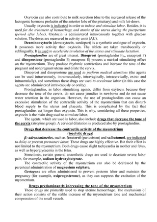 Oxytocin can also contribute to milk secretion (due to the increased release of the
lactogenic hormone prolactin of the anterior lobe of the pituitary) and milk let-down.
Usually oxytocin is indicated in order to induce and stimulate labor. Besides, it is
used for the treatment of hemorrhage and atonia of the uterus during the puerperium
(period after labor). Oxytocin is administered intravenously together with glucose
solution. The doses are measured in activity units (AU).
Deaminooxytocin (demoxytocin, sandopart) is a synthetic analogue of oxytocin.
It possesses more activity than oxytocin. The tablets are taken transbuccally or
sublingually. It is used to accelerate involution of the uterus and stimulate lactation.
Prostaglandins are of great interest. Dinoprost (prostaglandin F2α, enzaprost F)
and dinoprostone (prostaglandin E2 enzaprost E) possess a marked stimulating effect
on the myometrium. They produce rhythmic contractions and increase the tone of the
pregnant and nonpregnant uterus and dilate the cervix.
Dinoprost and dinoprostone are used to perform medical abortions (the agents
can be used intravenously, intramuscularly, intravaginally, intracervically, extra- and
intraamnially), and sometimes these drugs are used to accelerate labor (in this case the
agents are administered intravenously or orally).
Prostaglandins, as labor stimulating agents, differ from oxytocin because they
decrease the tone of the cervix, do not cause jaundice in newborns and do not cause
water retention in the organism. However, the use of prostaglandins can cause an
excessive stimulation of the contractile activity of the myometrium that can disturb
blood supply to the uterus and placenta. This is complicated by the fact that
prostaglandins act longer than oxytocin. This is why, considering all these properties,
oxytocin is the main drug used to stimulate labor.
The agents, which are used in labor, also include drugs that decrease the tone of
the cervix (atropine group). A cervical dilatation is produced also by prostaglandins.
Drugs that decrease the contractile activity of the myometrium
(tocolytic drugs)
β2-adrenomimetics, such as fenoterol (partusisten) and salbutamol, are indicated
to delay or prevent premature labor. These drugs are highly effective. But their effect is
not limited to the myometrium. Both drugs cause slight tachycardia in mother and fetus,
as well as hyperglycaemia in the fetus.
Sometimes, certain general anaesthetic drugs are used to decrease severe labor
pain, for example, sodium hydroxybutyrate.
The contractile activity of the myometrium can also be decreased by the
parenteral administration of magnesium sulphate.
Gestagens are often administered to prevent preterm labor and maintain the
pregnancy (for example, oxiprogesterone), as they can suppress the excitation of the
myometrium.
Drugs predominantly increasing the tone of the myometrium
These drugs are primarily used to stop uterine hemorrhage. The mechanism of
their action consists of the stable increase of the myometrium tone and mechanical
compression of the small vessels.
 