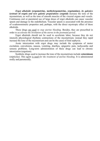Ergot alkaloids (ergometrine, methylergometrine, ergotamine), its galenics
(extract of ergot) and new galenic preparations (ergotal) increase the tone of the
myometrium, as well as the tone of smooth muscles of the visceral organs and vessels.
Continuous oral or parenteral use of large doses of ergot alkaloids can cause vascular
spasm and damage to the endothelium. Vascular spasm is associated with the presence
of α-adrenomimetic properties and, perhaps, with the direct myotropic effect of these
alkaloids.
These drugs are used to stop uterine bleeding. Besides, they are prescribed in
order to accelerate the involution of the uterus in the postnatal period.
Ergot alkaloids should not be used to accelerate labor, because they do not
intensify physiological rhythmic contractions of the myometrium; instead they rapid
increase the tone of the myometrium and can be the cause of fetal asphyxia.
Acute intoxication with ergot drugs may include the symptoms of motor
excitation, convulsions, nausea, vomiting, diarrhea, epigastric pain, tachycardia and
sensory problems. Long-term administration of these drugs can lead to chronic
intoxication (ergotism).
Synthetic drugs used to increase the tone of the myometrium include cotarninum
(stipticine). This agent is used for the treatment of uterine bleeding. It is administered
orally and parenterally.
 