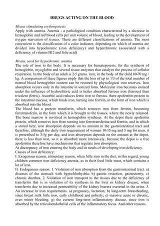 DRUGS ACTING ON THE BLOOD
Means stimulating erythropoiesis
Apply with anemia. Anemia - a pathological condition characterized by a decrease in
hemoglobin and red blood cells per unit volume of blood, leading to the development of
oxygen starvation of tissues. There are different classifications of anemia. The most
convenient is the classification of a color indicator, depending on which of anemia are
divided into hypochromic (iron deficiency) and hyperchromic (associated with a
deficiency of vitamin B12 and folic acid).
Means, used for hypochromic anemia
The role of iron to the body. It is necessary for hematopoiesis, for the synthesis of
hemoglobin, myoglobin and several tissue enzymes that catalyze the process of cellular
respiration. In the body of an adult is 2-5 grams. iron, in the body of the child 60-70 mg /
kg. A comparison of these figures imply that the loss of up to 1/3 of the total number of
normal blood hemoglobin content can be restored by physiological iron reserves. Iron
absorption occurs only in the intestine in ionized form. Molecular iron becomes ionized
under the influence of hydrochloric acid is better absorbed ferrous iron (ferrous) than
trivalent (ferric). Ascorbic acid reduces ferric iron to ferrous. there apoferritin protein in
the intestinal mucosa, which binds iron, turning into ferritin, in the form of iron which is
absorbed into the blood.
The blood has a protein transferrin, which removes iron from ferritin, becoming
ferrotransferin, in the form which it is brought to the tissues, where the newly released.
The bone marrow is involved in hemoglobin synthesis. At the depot there apoferitin
protein, which removes iron from turning into ferrotransferina and ferritin, and in which
a stored here. iron absorption depends on its amount in the gastrointestinal tract and
therefore, although the daily iron requirement of women 10-15 mg and 5 mg for men, it
is prescribed to 3-5g per day, and iron absorption depends on the amount at the depot,
there is less than iron, so it is absorbed more intensively, because the depot is a free
apoferritin therefore have mechanisms that regulate iron absorption.
At discrepancy of iron entering the body and its needs of developing iron deficiency.
Causes of iron deficiency:
I. Exogenous reason, alimentary reason, when little iron in the diet, in this regard, young
children common iron deficiency anemia, as in their food little meat, which contains a
lot of iron.
II. Endogenous reason. 1. Violation of iron absorption from the gastrointestinal tract. a)
diseases of the stomach with hypochlorhydria; b) gastric resection, gastrectomy; c)
chronic diarrhea. 2. Violation of iron transport to the tissues due to the deficiency of
transferrin that is in violation of its synthesis in the liver or kidney disease, when
transferrin due to increased permeability of the kidney bserera excreted in the urine. 3.
An increase in iron requirements. a) pregnancy, lactation; b) long-term breastfeeding,
since breast milk little iron, early childhood and puberty; c) massive acute or chronic,
even minor bleeding; g) the current long-term inflammatory disease, since iron is
absorbed by the reticuloendothelial cells of the inflammatory focus. And other reasons.
 