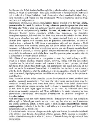 In all cases, the deficit is disturbed hemoglobin synthesis and developing hypochromic
anemia, in which the color index - the degree of saturation of hemoglobin in a red blood
cell is reduced to 0.8 and 0.6 below. Lack of saturation of red blood cells leads to delay
their maturation and release into the bloodstream. When hypochromic anemia drugs
used iron oral and parenteral.
Preparations of iron, used inside:. Iron, ferrous lactate (rarely), iron, ferrous sulfate,
gemostimulin, ferrokal, ferropleks, ferro-gradument, gemofer syrup aloe with iron,
ferramid etc. With a large iron deficiency and in violation of his absorption of iron
preparations are used parenterally: ferbitol, Ferrum Lek, ferkoven for injection. Trace
Elements:. Copper, nickel, chromium, cobalt, zinc, manganese, etc. stimulates
hemoglobin synthesis, it is desirable that these trace elements included in the iron. Since
ferric worse absorbed less active irritate the gastro-intestinal tract, so it prescribe
divalent iron together with ascorbic acid. In parenteral administration, the dose of
trivalent iron is reduced by 5-10 times in comparison with oral and divalent - 30-50
times. In patients with moderate anemia, the iron effect appears after 6-8-10 weeks and
in severe - in 3-4 months. Besides hypochromic anemia iron supplements prescribed and
malnutrition in children, as iron is a part of enzymes that stimulate protein synthesis in
severe infectious diseases, particularly those caused by gram-negative bacterials, since it
is consumed in the neutralization of toxins.
Side effects of iron preparations - constipation because they bind hydrogen sulfide,
which is a natural intestinal mucosa irritant, however, formed with the iron sulfide
deposited on the intestinal mucosa and protects it from irritants, promote intestinal
peristalsis. Iron sulfide stain stool black. iron preparations can cause darkening of the
teeth due to the formation of iron sulfide. It is desirable that the iron is not in contact
with the teeth. Therefore, after the application of iron preparations should be carefully
rinse your mouth, liquid preparations should be taken through a straw, or in capsules or
coated tablets.
Iron - vascular poison, when overdose occurs the expansion of small arterioles and
venules, increased permeability. Therefore the intravenous administration may be
redness of the face, trunk, flow to the head, thorax. In more severe cases, dilates blood
vessels of the internal organs, including the liver, kidneys, increasing their blood supply,
so that there is pain, right upper quadrant, in the chest. To eliminate these pain
administered narcotic analgesics and M-holinoblokatory. In acute poisoning by iron
preparations administered intravenously deferoksalin its chemical antagonist or
tetatsin calcium.
With prolonged use of iron can be hemosiderosis - diffuse deposition of iron in the liver,
kidney, spleen. When hypochromic anemia is used together with iron supplementation
and koamid containing cobalt. In recent years, it has been applied recombinant human
erythropoietin synthesized in the liver and kidney and stimulates proliferation and
differentiation of red blood cells.
It is released under the name of erythropoietin alpha and is used for anemia associated
with chronic renal failure, rheumatoid arthritis, cancer, AIDS, anemia in premature
babies. Normal hematopoiesis after 8-12 weeks. If iron deficiency is injected with iron
preparations.
 
