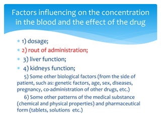  1) dosage;
 2) rout of administration;
 3) liver function;
 4) kidneys function;
5) Some other biological factors (from the side of
patient, such as: genetic factors, age, sex, diseases,
pregnancy, co-administration of other drugs, etc.)
6) Some other patterns of the medical substance
(chemical and physical properties) and pharmaceutical
form (tablets, solutions etc.)
Factors influencing on the concentration
in the blood and the effect of the drug
 