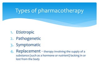 1. Etiotropic
2. Pathogenetic
3. Symptomatic
4. Replacement - therapy involving the supply of a
substance (such as a hormone or nutrient) lacking in or
lost from the body
Types of pharmacotherapy
 
