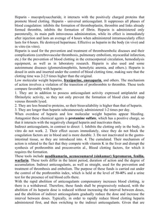 Heparin - mucopolysaccharide, it interacts with the positively charged proteins that
promote blood clotting. Heparin - universal anticoagulant. It suppresses all phases of
blood coagulation: inhibits the formation of thromboplastin, thrombin and links already
formed thrombin, inhibits the formation of fibrin. Heparin is administered only
parenterally, its main path intravenous administration, while its effect is immediately
after injection and lasts an average of 4 hours when administered intramuscularly effect
lasts for 6 hours. He destroyed heparinase. Effective as heparin in the body (in vivo) and
in vitro (in vitro).
Heparin is used for the prevention and treatment of thromboembolic diseases and their
complications (cerebrovascular thrombosis, pulmonary embolism, myocardial infarction,
etc.) for the prevention of blood clotting in the extracorporeal circulation, hemodialysis
equipment, as well as in laboratory research. Heparin is also used and some
autoimmune diseases (glomerulonephritis, hemolytic anemia, and others.). Heparin is
dosed in units and inserted under the control of blood clotting time, making sure that the
clotting time was 2-2.5 times higher than the original.
Low molecular weight heparins, fraxiparine, enoxaparin, and others. The mechanism
of action involves a violation of the transition of prothrombin to thrombin. These tools
compare favorably with heparin:
1. They are in addition to possess anticoagulant activity expressed antiplatelet and
fibrinolytic activity, so they not only prevent the formation of blood clots and deep
venous thrombi lysed.
2. They are less bound to proteins, so their bioavailability is higher than that of heparin.
3. They are longer than heparin subcutaneously administered 1-2 times per day.
When overdose of heparin and low molecular weight heparins appear bleeding.
Antagonist these chemical agents is protamine sulfate, which has a positive charge, so
that it interacts with the negatively charged heparin and inactivates them.
Indirect anticoagulants, in contrast to direct: 1. Inhibits the clotting only in the body, in
vitro do not work. 2. Their effect occurs immediately, since they do not block the
coagulation factors are in blood and is more durable. 3. Do not inactivated in the gastro-
intestinal tissue, so they are introduced into. 4. The cumulated. Their mechanism of
action is related to the fact that they compete with vitamin K in the liver and disrupt the
synthesis of prothrombin and proconvertin al., Blood clotting factors, for which it
requires the formation.
These tools include neodikumarin, acenocoumarol (sinkumar) fepromaron, fenilin,
warfarin. These tools differ in the latent period, duration of action and the degree of
accumulation. Indirect anticoagulants, as well as straight, used for the prevention and
treatment of thrombosis and embolism. The purpose of these funds is carried out under
the control of the prothrombin index, which is held at the level of 50-40% and a urine
test for the presence of red blood cells there.
With the rapid abolition of anticoagulants compensatory increases blood clotting, ie
there is a withdrawal. Therefore, these funds shall be progressively reduced, with the
abolition of its heparin dose is reduced without increasing the interval between doses,
and the abolition of indirect anticoagulants gradually reduce the dose and increase the
interval between doses. Typically, in order to rapidly reduce blood clotting heparin
administered first, and then switching to the indirect anticoagulants. Given that are
 