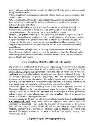 indirect anticoagulants latency, heparin is administered with indirect anticoagulants
during their latent period.
With an overdose of anticoagulants administered their functional antagonist vikasol and
calcium chloride.
Anticoagulants are contraindicated during pregnancy, gemoturin, gastric ulcer and
duodenal ulcer, ulcerative colitis, renal stone disease with a tendency to hematuria,
malignant diseases, and others.
Rivaroxaban (Xarelto) - a highly selective direct factor Xa inhibitor, has high oral
bioavailability. Activation of factor X to form factor Xa by the inner and outer
coagulation pathway plays a central role in the coagulation cascade.
Pradaxa (Dabigatran etexilate) is a small molecule, non-pharmacological activity of
the active form dabigatran predecessor. After oral administration of dabigatran etexilate
is rapidly absorbed in the gastrointestinal tract (GIT) and by hydrolysis catalysed by
esterases, in the liver and is converted into plasma dabigatran. Dabigatran is a potent
competitive reversible direct thrombin inhibitor and the main active substance in the
blood plasma.
Since thrombin (a serine protease) in the coagulation process converts fibrinogen to
fibrin, thrombin inhibition activity prevents the formation of thrombus. Dabigatran has
an inhibiting effect on the free thrombin, thrombin bound to fibrin clot, and thrombin-
induced platelet aggregation
Drugs stimulating fibrinolysis. (Thrombolytic agents)
The most widely used hemolytic streptococcus streptokinase produced which stimulates
plasminogen transition fibrinolysin in both thrombus and blood plasma. Created drug
Streptokinase, Streptodekase prolonged action, the effect of which lasts 48-72 hours.
Urokinase previously obtained from the urine or culture human embryonic kidney cells
are currently produced by genetic engineering. She and streptokinase activates
plasminogen in transition fibronolizin. Fibrinolytic agents used in acute thrombosis,
especially they are effective in the first three days and up to five, venous thrombi lysed
better than the arterial, especially good lyse clots with more fibrinolizin.
Fibrinolytic agents may cause bleeding, which is the cause of systemic activation of
fibrinolysis. Therefore, they are administered under the control of blood fibrinolytic
activity, as well as its content of fibrinogen and plasminogen. Recently, genetically
inzhenirii received tissue plasminogen activator Alteplase. This drug causes the
formation of mainly a fibrinolysin thrombus.
By means depressing fibrinolysis (antitromboliticheskie agents) include aminocaproic
acid, tranexamic acid, being more active and operates more continuously than
aminocaproic, ambenom. They inhibit the transition of plasminogen in fibrinolizin.
This includes contrycal which inhibits fibrinolizine and other proteolytic fer-cops
(trypsin, chymotrypsin). Fibrinolysis inhibitors used in bleeding associated with
increased fibrinolysis in overdose ray tools, as well as from injuries, surgery, liver
cirrhosis, and others.
Antiplatelet agents (Antiaggregants drugs)
 