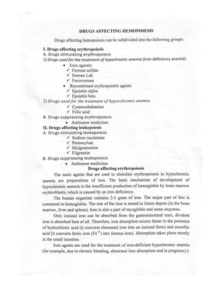 DRUGS AFFECTING HEMOPOIESIS
Drugs affecting hemopoiesis can be subdivided into the following groups:
I. Drugs affecting erythropoiesis
A. Drugs stimulating erythropoiesis
1) Drugs used for the treatment of hypochromic anemia (Iron deficiency anemia)
e Iron agents:
v Ferrous sulfate
Y Ferrum Lek
v Fercovenum
e Recombinant erythropoietin agents:
Y Epoietin alpha
Y Epoietin beta
2) Drugs used for the treatment of hyperchromic anemia
Y Cyanocobalamine
Y Folic acid
B. Drugs suppressing erythropoiesis
e Antitumor medicines
II. Drugs affecting leukopoiesis
A. Drugs stimulating leukopoiesis
Y Sodium nucleinate
Y Pentoxylum
Y Molgramostim
Y Filgrastim
B. Drugs suppressing leukopoiesis
e Antitumor medicines
Drugs affecting erythropoiesis
The main agents that are used to stimulate erythropoiesis in hypochromic
anemia are preparations of iron. The basic mechanism of development of
hypochromic anemia is the insufficient production of hemoglobin by bone marrow
erythroblasts, which is caused by an iron deficiency.
The human organism contains 2-5 gram of iron. The major part of this is
contained in hemoglobin. The rest of the iron is stored in tissue depots (in the bone
marrow, liver and spleen). Iron is also a part of myoglobin and some enzymes.
Only ionized iron can be absorbed from the gastrointestinal tract, divalent
iron is absorbed best of all. Therefore, iron absorption occurs faster in the presence
of hydrochloric acid (it converts elemental iron into an ionized form) and ascorbic
acid [it converts ferric iron (Fe? ) into ferrous iron). Absorption takes place mostly
in the small intestine.
Iron agents are used for the treatment of iron-deficient hypochromic anemia
(for example, due to chronic bleeding, abnormal iron absorption and in pregnancy),
 