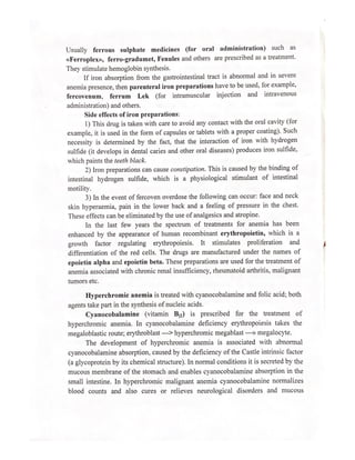Usually ferrous sulphate medicines (for oral administration) such as
«Ferroplex», ferro-gradumet, Fenules and others are prescribed as a treatment.
They stimulate hemoglobin synthesis.
If iron absorption from the gastrointestinal tract is abnormal and in severe
anemia presence, then parenteral iron preparations have to be used, for example,
fercovenum, ferrum Lek (for intramuscular injection and intravenous
administration) and others.
Side effects of iron preparations:
1) This drug is taken with care to avoid any contact with the oral cavity (for
example, it is used in the form of capsules or tablets with a proper coating). Such
necessity is determined by the fact, that the interaction of iron with hydrogen
sulfide (it develops in dental caries and other oral diseases) produces iron sulfide,
which paints the teeth black.
2) Iron preparations can cause constipation. This is caused by the binding of
intestinal hydrogen sulfide, which is a physiological stimulant of intestinal
motility.
3) In the event of fercoven overdose the following can occur: face and neck
skin hyperaemia, pain in the lower back and a feeling of pressure in the chest.
These effects can be eliminated by the use of analgesics and atropine.
In the last few years the spectrum of treatments for anemia has been
enhanced by the appearance of human recombinant erythropoietin, which is a
growth factor regulating erythropoiesis. It stimulates proliferation and
differentiation of the red cells. The drugs are manufactured under the names of
epoietin alpha and epoietin beta. These preparations are used for the treatment of
anemia associated with chronic renal insufficiency, rheumatoid arthritis, malignant
tumors etc.
Hyperchromic anemia is treated with cyanocobalamine and folic acid; both
agents take part in the synthesis of nucleic acids.
Cyanocobalamine (vitamin By) is prescribed for the treatment of
hyperchromic anemia. In cyanocobalamine deficiency erythropoiesis takes the
megaloblastic route; erythroblast —> hyperchromic megablast —» megalocyte.
The development of hyperchromic anemia is associated with abnormal
cyanocobalamine absorption, caused by the deficiency of the Castle intrinsic factor
(a glycoprotein by its chemical structure). In normal conditions it is secreted by the
mucous membrane of the stomach and enables cyanocobalamine absorption in the
small intestine. In hyperchromic malignant anemia cyanocobalamine normalizes
blood counts and also cures or relieves neurological disorders and mucous
 