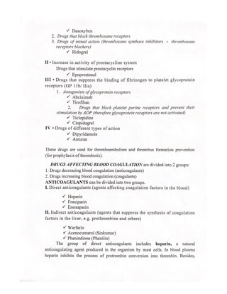 Y Dasoxyben
2. Drugs that block thromboxane receptors
3. Drugs of mixed action (thromboxane synthase inhibitors + thromboxane
receptors blockers)
Y Ridogrel
II + Increase in activity of prostacycline system
Drugs that stimulate prostacyclin receptors
Y Epoprostenol
III + Drugs that suppress the binding of fibrinogen to platelet glycoprotein
receptors (GP 11b/ Ilia)
1. Antagonists of glycoprotein receptors
Y Abciximab
Y Tirofiban
2. Drugs that block platelet purine receptors and prevent their
stimulation by ADP (therefore glycoprotein receptors are not activated)
Y Ticlopidine
Y Clopidogrel
IV + Drugs of different types of action
Y Dipyridamole
v Anturan
These drugs are used for thromboembolism and thrombus formation prevention
(for prophylaxis of thrombosis).
DRUGS AFFECTING BLOOD COAGULATION are divided into 2 groups:
1. Drugs decreasing blood coagulation (anticoagulants)
2. Drugs increasing blood coagulation (coagulants)
ANTICOAGULANTS can be divided into two groups.
I. Direct anticoagulants (agents affecting coagulation factors in the blood)
Y Heparin
Y Fraxiparin
Y Enoxaparin
II. Indirect anticoagulants (agents that suppress the synthesis of coagulation
factors in the liver, e.g. prothrombine and others)
Y Warfarin
Y Acenocumarol (Sinkumar)
Y Phenindione (Phenilin)
The group of direct anticoagulants includes heparin, a_ natural
anticoagulating agent produced in the organism by mast cells. In blood plasma
heparin inhibits the process of protrombin conversion into thrombin. Besides,
 