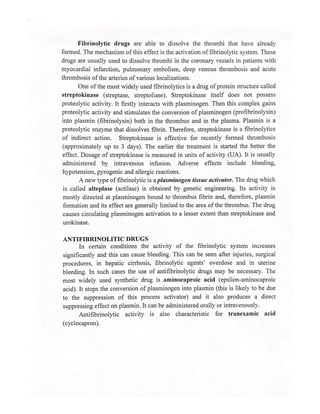 Fibrinolytic drugs are able to dissolve the thrombi that have already
formed. The mechanism of this effect is the activation of fibrinolytic system. These
drugs are usually used to dissolve thrombi in the coronary vessels in patients with
myocardial infarction, pulmonary embolism, deep venous thrombosis and acute
thrombosis of the arteries of various localizations.
One of the most widely used fibrinolytics is a drug of protein structure called
streptokinase (streptase, streptoliase). Streptokinase itself does not possess
proteolytic activity. It firstly interacts with plasminogen. Then this complex gains
proteolytic activity and stimulates the conversion of plasminogen (profibrinolysin)
into plasmin (fibrinolysin) both in the thrombus and in the plasma. Plasmin is a
proteolytic enzyme that dissolves fibrin. Therefore, streptokinase is a fibrinolytics
of indirect action. Streptokinase is effective for recently formed thrombosis
(approximately up to 3 days). The earlier the treatment is started the better the
effect. Dosage of streptokinase is measured in units of activity (UA). It is usually
administered by intravenous infusion. Adverse effects include bleeding,
hypotension, pyrogenic and allergic reactions.
A new type of fibrinolytic is a plasminogen tissue activator. The drug which
is called alteplase (actilase) is obtained by genetic engineering. Its activity is
mostly directed at plasminogen bound to thrombus fibrin and, therefore, plasmin
formation and its effect are generally limited to the area of the thrombus. The drug
causes circulating plasminogen activation to a lesser extent than streptokinase and
urokinase.
ANTIFIBRINOLITIC DRUGS
In certain conditions the activity of the fibrinolytic system increases
significantly and this can cause bleeding. This can be seen after injuries, surgical
procedures, in hepatic cirrhosis, fibrinolytic agents’ overdose and in uterine
bleeding. In such cases the use of antifibrinolytic drugs may be necessary. The
most widely used synthetic drug is aminocaproic acid (epsilon-aminocaproic
acid). It stops the conversion of plasminogen into plasmin (this is likely to be due
to the suppression of this process activator) and it also produces a direct
suppressing effect on plasmin. It can be administered orally or intravenously.
Antifibrinolytic activity is also characteristic for tranexamic acid
(cyclocapron).
 