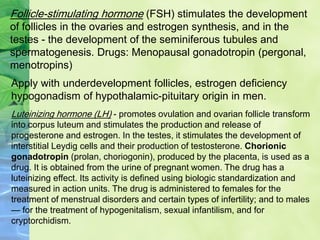 Follicle-stimulating hormone (FSH) stimulates the development
of follicles in the ovaries and estrogen synthesis, and in the
testes - the development of the seminiferous tubules and
spermatogenesis. Drugs: Menopausal gonadotropin (pergonal,
menotropins)
Apply with underdevelopment follicles, estrogen deficiency
hypogonadism of hypothalamic-pituitary origin in men.
Luteinizing hormone (LH) - promotes ovulation and ovarian follicle transform
into corpus luteum and stimulates the production and release of
progesterone and estrogen. In the testes, it stimulates the development of
interstitial Leydig cells and their production of testosterone. Chorionic
gonadotropin (prolan, choriogonin), produced by the placenta, is used as a
drug. It is obtained from the urine of pregnant women. The drug has a
luteinizing effect. Its activity is defined using biologic standardization and
measured in action units. The drug is administered to females for the
treatment of menstrual disorders and certain types of infertility; and to males
— for the treatment of hypogenitalism, sexual infantilism, and for
cryptorchidism.
 