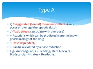  1) Exaggerated (forced) therapeutic effects (may
occur on average therapeutic dose)
 2) Toxic effects (associate with overdose)
 • Reactions which can be predicted from the known
pharmacology of the drug
 • Dose dependent,
 • Can be alleviated by a dose reduction
 E.g. Anticoagulants - Bleeding, Beta blockers -
Bradycardia, Nitrates – Headache.
Type A
 