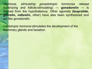 Lactotropic hormone stimulates the development of the
mammary glands and lactation.
Hormone, stimulating gonadotropic hormones release
(luteinizing and follicle-stimulating) — gonadorelin — is
derived from the hypothalamus. Other agonists (leuprolide,
gistrelin, nafarelin, other) have also been synthesized and
act like gonadorelin.
 