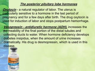 The posterior pituitary lobe hormones
Oxytocin - a natural regulator of labor. The uterus is
particularly sensitive to a hormone in the last period of
pregnancy and for a few days after birth. The drug oxytocin is
used for induction of labor and stops postpartum hemorrhage.
Vasopressin - antidiuretic hormone (ADH), increases the
permeability of the final portion of the distal tubules and
collecting ducts to water. When hormone deficiency develops
diabetes insipidus, when the amount of urine increases
dramatically. His drug is desmopressin, which is used in this
disease.
 
