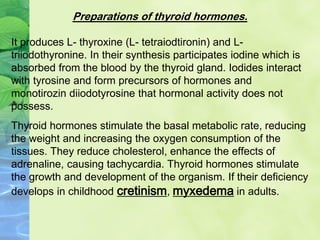 Preparations of thyroid hormones.
It produces L- thyroxine (L- tetraiodtironin) and L-
triiodothyronine. In their synthesis participates iodine which is
absorbed from the blood by the thyroid gland. Iodides interact
with tyrosine and form precursors of hormones and
monotirozin diiodotyrosine that hormonal activity does not
possess.
Thyroid hormones stimulate the basal metabolic rate, reducing
the weight and increasing the oxygen consumption of the
tissues. They reduce cholesterol, enhance the effects of
adrenaline, causing tachycardia. Thyroid hormones stimulate
the growth and development of the organism. If their deficiency
develops in childhood cretinism, myxedema in adults.
 
