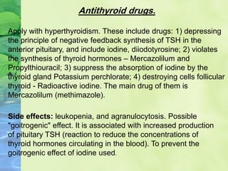 Antithyroid drugs.
Apply with hyperthyroidism. These include drugs: 1) depressing
the principle of negative feedback synthesis of TSH in the
anterior pituitary, and include iodine, diiodotyrosine; 2) violates
the synthesis of thyroid hormones – Mercazolilum and
Propylthiouracil; 3) suppress the absorption of iodine by the
thyroid gland Potassium perchlorate; 4) destroying cells follicular
thyroid - Radioactive iodine. The main drug of them is
Mercazolilum (methimazole).
Side effects: leukopenia, and agranulocytosis. Possible
"goitrogenic" effect. It is associated with increased production
of pituitary TSH (reaction to reduce the concentrations of
thyroid hormones circulating in the blood). To prevent the
goitrogenic effect of iodine used.
 