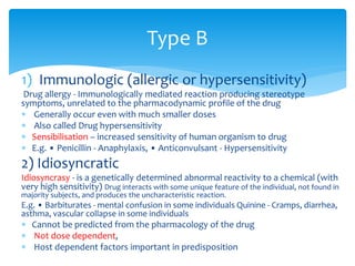 1) Immunologic (allergic or hypersensitivity)
Drug allergy - Immunologically mediated reaction producing stereotype
symptoms, unrelated to the pharmacodynamic profile of the drug
 Generally occur even with much smaller doses
 Also called Drug hypersensitivity
 Sensibilisation – increased sensitivity of human organism to drug
 E.g. • Penicillin - Anaphylaxis, • Anticonvulsant - Hypersensitivity
2) Idiosyncratic
Idiosyncrasy - is a genetically determined abnormal reactivity to a chemical (with
very high sensitivity) Drug interacts with some unique feature of the individual, not found in
majority subjects, and produces the uncharacteristic reaction.
E.g. • Barbiturates - mental confusion in some individuals Quinine - Cramps, diarrhea,
asthma, vascular collapse in some individuals
 Cannot be predicted from the pharmacology of the drug
 Not dose dependent,
 Host dependent factors important in predisposition
Type B
 