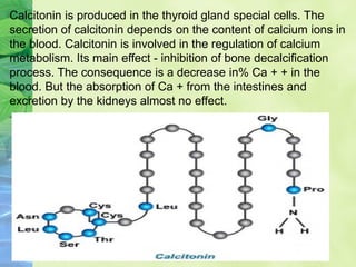 Calcitonin is produced in the thyroid gland special cells. The
secretion of calcitonin depends on the content of calcium ions in
the blood. Calcitonin is involved in the regulation of calcium
metabolism. Its main effect - inhibition of bone decalcification
process. The consequence is a decrease in% Ca + + in the
blood. But the absorption of Ca + from the intestines and
excretion by the kidneys almost no effect.
 