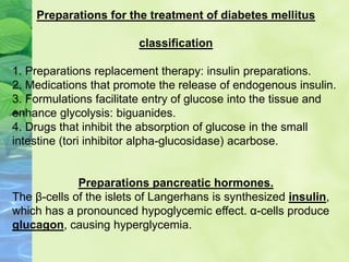 Preparations for the treatment of diabetes mellitus
classification
1. Preparations replacement therapy: insulin preparations.
2. Medications that promote the release of endogenous insulin.
3. Formulations facilitate entry of glucose into the tissue and
enhance glycolysis: biguanides.
4. Drugs that inhibit the absorption of glucose in the small
intestine (tori inhibitor alpha-glucosidase) acarbose.
Preparations pancreatic hormones.
The β-cells of the islets of Langerhans is synthesized insulin,
which has a pronounced hypoglycemic effect. α-cells produce
glucagon, causing hyperglycemia.
 