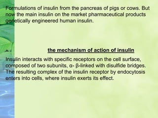 Formulations of insulin from the pancreas of pigs or cows. But
now the main insulin on the market pharmaceutical products
genetically engineered human insulin.
Insulin interacts with specific receptors on the cell surface,
composed of two subunits, α- β-linked with disulfide bridges.
The resulting complex of the insulin receptor by endocytosis
enters into cells, where insulin exerts its effect.
the mechanism of action of insulin
 