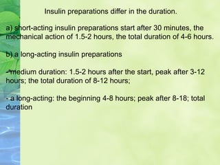 Insulin preparations differ in the duration.
a) short-acting insulin preparations start after 30 minutes, the
mechanical action of 1.5-2 hours, the total duration of 4-6 hours.
b) a long-acting insulin preparations
- medium duration: 1.5-2 hours after the start, peak after 3-12
hours; the total duration of 8-12 hours;
- a long-acting: the beginning 4-8 hours; peak after 8-18; total
duration
 