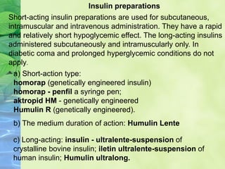 Insulin preparations
Short-acting insulin preparations are used for subcutaneous,
intramuscular and intravenous administration. They have a rapid
and relatively short hypoglycemic effect. The long-acting insulins
administered subcutaneously and intramuscularly only. In
diabetic coma and prolonged hyperglycemic conditions do not
apply.
a) Short-action type:
homorap (genetically engineered insulin)
homorap - penfil a syringe pen;
aktropid HM - genetically engineered
Humulin R (genetically engineered).
b) The medium duration of action: Humulin Lente
c) Long-acting: insulin - ultralente-suspension of
crystalline bovine insulin; iletin ultralente-suspension of
human insulin; Humulin ultralong.
 