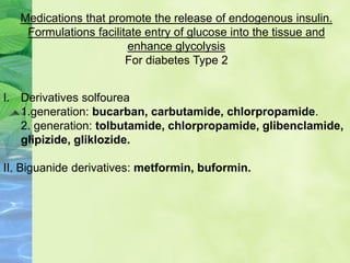 I. Derivatives solfourea
1.generation: bucarban, carbutamide, chlorpropamide.
2. generation: tolbutamide, chlorpropamide, glibenclamide,
glipizide, gliklozide.
II. Biguanide derivatives: metformin, buformin.
Medications that promote the release of endogenous insulin.
Formulations facilitate entry of glucose into the tissue and
enhance glycolysis
For diabetes Type 2
 