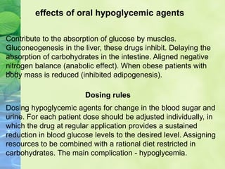 Contribute to the absorption of glucose by muscles.
Gluconeogenesis in the liver, these drugs inhibit. Delaying the
absorption of carbohydrates in the intestine. Aligned negative
nitrogen balance (anabolic effect). When obese patients with
body mass is reduced (inhibited adipogenesis).
effects of oral hypoglycemic agents
Dosing hypoglycemic agents for change in the blood sugar and
urine. For each patient dose should be adjusted individually, in
which the drug at regular application provides a sustained
reduction in blood glucose levels to the desired level. Assigning
resources to be combined with a rational diet restricted in
carbohydrates. The main complication - hypoglycemia.
Dosing rules
 