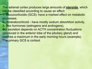 The adrenal cortex produces large amounts of steroids, which
can be classified according to cause an effect:
1. Glucocorticoids (GCS)- have a marked effect on metabolic
processes.
2. mineralocorticoid - have mostly sodium absorbtion activity.
3. Sex hormones (estrogens and androgens).
BG secretion depends on ACTH concentration fluctuations
(produced in the anterior lobe of the pituitary gland) and
reaches a maximum in the early morning hours (example).
The primary GCS is cortisol.
 
