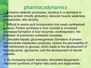 pharmacodynamics
1. Enhance catabolic processes, resulting in a decrease in
plasma protein (mostly globulins), reduced muscle weakness,
osteoporosis, skin atrophy.
2. Difficult to amino acid incorporation into newly synthesized
proteins. Protein synthesis in liver contrast is increased
(increased formation of liver enzymes, erythropoietin), the
formation of pulmonary surfactant increases.
3. Stimulate hepatic gluconeogenesis (formation of protein
carbohydrate metabolism products), reduce the permeability of
cell membranes to glucose, which leads to the development of
hyperglycemia, glycosuria, until the development of steroid
diabetes.
4. By increasing insulin secretion stimulated lipogenesis -
improved synthesis of higher fatty acids and triglycerides.
 