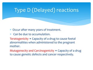  Occur after many years of treatment.
 Can be due to accumulation.
Teratogenicity • Capacity of a drug to cause foetal
abnormalities when administered to the pregnant
mother.
Mutagenecity and Carcinogenicity • Capacity of a drug
to cause genetic defects and cancer respectively.
Type D (Delayed) reactions
 