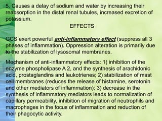 5. Causes a delay of sodium and water by increasing their
reabsorption in the distal renal tubules, increased excretion of
potassium.
EFFECTS
GCS exert powerful anti-inflammatory effect (suppress all 3
phases of inflammation). Oppression alteration is primarily due
to the stabilization of lysosomal membranes.
Mechanism of anti-inflammatory effects: 1) inhibition of the
enzyme phospholipase A 2, and the synthesis of arachidonic
acid, prostaglandins and leukotrienes; 2) stabilization of mast
cell membranes (reduces the release of histamine, serotonin
and other mediators of inflammation); 3) decrease in the
synthesis of inflammatory mediators leads to normalization of
capillary permeability, inhibition of migration of neutrophils and
macrophages in the focus of inflammation and reduction of
their phagocytic activity.
 
