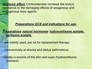 Antitoxic effect. Corticosteroids increase the body's
resistance to the damaging effects of exogenous and
endogenous toxic agents
Preparations GCS and indications for use.
Preparations natural hormones: hydrocortisone acetate,
cortisone acetate.
- are mainly used, per os for replacement therapy
- intravenously at shocks and status asthmaticus
- locally in lesions of the skin and eyes (hydrocortisone
ointment)
 