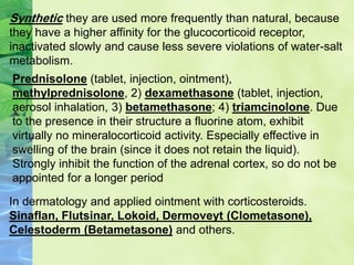 Synthetic they are used more frequently than natural, because
they have a higher affinity for the glucocorticoid receptor,
inactivated slowly and cause less severe violations of water-salt
metabolism.
Prednisolone (tablet, injection, ointment),
methylprednisolone, 2) dexamethasone (tablet, injection,
aerosol inhalation, 3) betamethasone; 4) triamcinolone. Due
to the presence in their structure a fluorine atom, exhibit
virtually no mineralocorticoid activity. Especially effective in
swelling of the brain (since it does not retain the liquid).
Strongly inhibit the function of the adrenal cortex, so do not be
appointed for a longer period
In dermatology and applied ointment with corticosteroids.
Sinaflan, Flutsinar, Lokoid, Dermoveyt (Clometasone),
Celestoderm (Betametasone) and others.
 