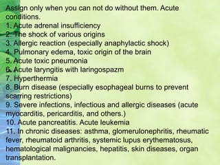 Assign only when you can not do without them. Acute
conditions.
1. Acute adrenal insufficiency
2. The shock of various origins
3. Allergic reaction (especially anaphylactic shock)
4. Pulmonary edema, toxic origin of the brain
5. Acute toxic pneumonia
6. Acute laryngitis with laringospazm
7. Hyperthermia
8. Burn disease (especially esophageal burns to prevent
scarring restrictions)
9. Severe infections, infectious and allergic diseases (acute
myocarditis, pericarditis, and others.)
10. Acute pancreatitis. Acute leukemia
11. In chronic diseases: asthma, glomerulonephritis, rheumatic
fever, rheumatoid arthritis, systemic lupus erythematosus,
hematological malignancies, hepatitis, skin diseases, organ
transplantation.
 
